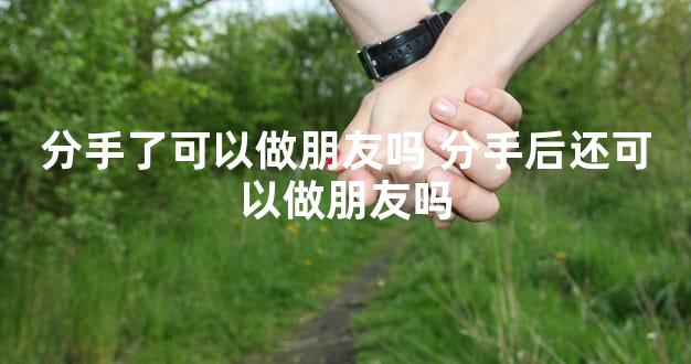 分手了可以做朋友吗 分手后还可以做朋友吗